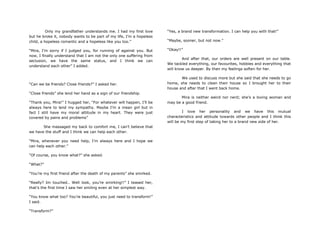 Only my grandfather understands me. I had my first love
but he broke it, nobody wants to be part of my life, I‟m a hopeless
child, a hopeless romantic and a hopeless like you too.”
“Mira, I‟m sorry if I judged you, for running of against you. But
now, I finally understand that I am not the only one suffering from
seclusion, we have the same status, and I think we can
understand each other” I added.
“Can we be friends? Close friends?” I asked her.
“Close friends” she lend her hand as a sign of our friendship.
“Thank you, Mira!” I hugged her, “For whatever will happen, I‟ll be
always here to lend my sympathy. Maybe I‟m a mean girl but in
fact I still have my moral attitude in my heart. They were just
covered by pains and problems”
She massaged my back to comfort me, I can‟t believe that
we have the stuff and I think we can help each other.
“Mira, whenever you need help, I‟m always here and I hope we
can help each other.”
“Of course, you know what?” she asked.
“What?”
“You‟re my first friend after the death of my parents” she smirked.
“Really? Im touched.. Well look, you‟re smirking!!” I teased her,
that‟s the first time I saw her smiling even at her simplest way.
“You know what too? You‟re beautiful, you just need to transform!”
I said.
“Transform?”
“Yes, a brand new transformation. I can help you with that!”
“Maybe, sooner, but not now.”
“Okay!!”
And after that, our orders are well present on our table.
We tackled everything, our favourites, hobbies and everything that
will know us deeper. By then my feelings soften for her.
We used to discuss more but she said that she needs to go
home, she needs to clean their house so I brought her to their
house and after that I went back home.
Mira is neither weird nor nerd; she‟s a loving woman and
may be a good friend.
I love her personality and we have this mutual
characteristics and attitude towards other people and I think this
will be my first step of taking her to a brand new side of her.
 
