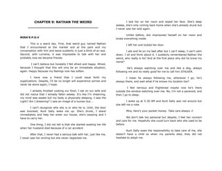 CHAPTER 9: NATHAN THE WEIRD
________________________________
MIRA’S P.O.V
This is a weird day. First, that weird guy named Nathan
that I encountered at the market and at the park and my
conversation with him and leave suddenly in just a blink of an eye.
Second, with Lorraine, it was impossible to talk with her and
probably now we became friends.
I can‟t believe but honestly I felt afraid and happy. Afraid,
because I thought that this will only be an immediate situation,
again. Happy because my feelings now has soften.
I have now a friend that I could issue forth my
supplications. Despite, I‟ll be no longer will experience sorrow and
never be alone again, I hope.
I already finished cooking our food; I sat on our sofa and
did not notice that I already fallen asleep. It‟s like I‟m dreaming,
my mind was awake but my body is physically sleeping. I saw the
Light!! Am I dreaming? I saw an image of a human but...
I can‟t recognize who she is or who he is. Until, the door
was knocked, Aunt Sally woke me up. She‟s drunk, I stand
immediately and help her enter our house, she‟s swaying and I
have to carry her.
One thing, I did not tell is that she started wasting her life
when her husband died because of a car accident.
After that, I never had a serious talk with her, just like me,
I never saw her smiling but she never neglected me.
I laid her on her room and wiped her face. She‟s deep
asleep, she‟s only coming back home when she‟s already drunk but
I never saw her wild again.
Unlike before, she imprisoned herself on her room and
broke everything inside.
I left her and locked her door.
I ate and lie on my bed after but I can‟t sleep; I can‟t calm
down. I sit and think about it. I suddenly remembered Nathan the
weird, who really is he? And at the first place why did he know my
name?
He‟s always watching over me and like a dog, always
following me and its really good for me to call him STALKER.
I mean he always following me, whenever I go, he‟s
always there, and wait what if he knows my location too?
I feel nervous and frightened maybe now he‟s there
outside the window watching over me. No, I‟m not a paranoid, and
then I go to sleep.
I woke up at 5:30 AM and Aunt Sally was not around but
she left me a note
Mira, here‟s your pocket money. Take care always 
We don‟t talk too personal but despite, I feel her concern
and care for me. Hopefully she could turn back who she used to be
before.
Aunt Sally owes the responsibility to take care of me, she
doesn‟t have a child so when my parents died, they did not
hesitate to adopt me.
 
