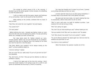 I‟ve arrived at school around 6:30 in the morning. I
decided to go at the school garden. At this moment, it‟s refreshing
to smell the breeze of air.
I sat on a bench and felt the peace, beauty and freshness
of my surrounding. I wish my life would be like this ahhhhh.
While walking on the corridor, someone hold my hand, It
was Lorraine!
“Hey! Mira, let‟s enter the room together” she said happily.
“You scared me?!”
“I‟m sorry hehe!”
. Before entering the room, I already saw Nathan inside our room
since he‟s the only one not wearing his uniform. He was just sitting
alone, but I manage to sit with Lorraine first.
Our class starts when Mr. Falkner entered our room,
minutes passed. Nathan was not yet introduced by our professor,
maybe he‟s just only an observer here, he‟s looking at me times
but I don‟t to ask him in the first place.
“Hey Mira! What‟s your problem? You‟re always looking at the
back?” Lorraine suddenly asked me.
“uhmmm nothing” I replied
“Are you sure? Are you really okay? If you‟re ill just tell me huh?”
she requested.
“No, don‟t worry, Im fine.” She just put her attention to what our
professor is saying.
I look at him again and at this time he‟s smiling, I don‟t
know how would respond, if I‟m going to pay him a smile or just
ignore his weirdness but the thing is, I think I‟m blushing.
Our class has finished and I‟m about to go home, I packed
up my things and step out from our room.
Lorraine said she have to go coz she‟s going somewhere. I
hurriedly step on the elevator then come Nathan the weird.
We were just two here inside, my heart‟s beating fast due
to anxiousness, silence broke when he call my name.
“Mira” in just a soft voice, my body fur started to prickle. I just
looked at him and did not say a thing.
„Mira” he‟s calling me again.
„Yes, why? Do you have anything to say?” without looking at him.
“Are you scared of me? Why can‟t you stare at me?” he asked.
“huh? Why should I be scared? You‟re not a ghost?” I replied.
“So you‟re afraid of ghosts?” he asked again but I did not mind his
question and just frown on him.
“you have so many questions!”
When the elevator has opened, I quickly ran of him.
 