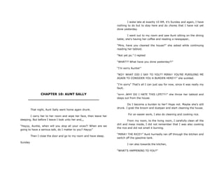 CHAPTER 10: AUNT SALLY
________________________________
That night, Aunt Sally went home again drunk.
I carry her to her room and wipe her face, then leave her
sleeping. But before I leave I look unto her and,,,
“Hayyy, Auntie, when will you stop all your vices?! When are we
going to have a serious talk, do I matter to you? Hayyy”
Then I close the door and go to my room and have sleep.
Sunday
I woke late at exactly 10 AM, it‟s Sunday and again, I have
nothing to do but to stay here and do chores that I have not yet
done yesterday.
I went out to my room and saw Aunt sitting on the dining
table; she‟s having her coffee and reading a newspaper,
“Mira, have you cleaned the house?” she asked while continuing
reading her tabloid.
“Not yet po.” I replied
“WHAT?? What have you done yesterday?!”
“I‟m sorry Auntie!”
“NO!! WHAT DID I SAY TO YOU?? MIRA!! YOU‟RE PURSUING ME
AGAIN TO CONSIDER YOU A BURDEN HERE!!!” she scolded.
“I‟m sorry” That‟s all I can just say for now, since it was really my
fault.
“errrr..WHY DO I HATE THIS LIFE??!!” she throw her tabloid and
steps out from the house.
Do I become a burden to her? Hope not. Maybe she‟s still
drunk. I grab the broom and dustpan and start cleaning the house.
For an easier work, I also do cleaning and cooking rice.
From my room, to the living room, I carefully clean all the
dirt and mess inside, I did not remember that I was also cooking
the rice and did not smell it burning.
“MIRA!! THE RICE!!” Aunt hurriedly ran off through the kitchen and
switch off the gasoline tank.
I ran also towards the kitchen,
“WHAT‟S HAPPENING TO YOU?”
 