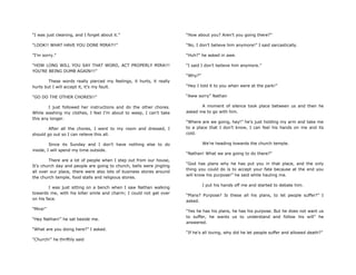 “I was just cleaning, and I forget about it.”
“LOOK!! WHAT HAVE YOU DONE MIRA?!!”
”I‟m sorry.”
“HOW LONG WILL YOU SAY THAT WORD, ACT PROPERLY MIRA!!!
YOU‟RE BEING DUMB AGAIN!!!”
These words really pierced my feelings, it hurts, it really
hurts but I will accept it, it‟s my fault.
“GO DO THE OTHER CHORES!!”
I just followed her instructions and do the other chores.
While washing my clothes, I feel I‟m about to weep, I can‟t take
this any longer.
After all the chores, I went to my room and dressed, I
should go out so I can relieve this all.
Since its Sunday and I don‟t have nothing else to do
inside, I will spend my time outside.
There are a lot of people when I step out from our house,
It‟s church day and people are going to church, bells were jingling
all over our place, there were also lots of business stores around
the church temple, food stalls and religious stores.
I was just sitting on a bench when I saw Nathan walking
towards me, with his killer smile and charm; I could not get over
on his face.
“Mira!”
“Hey Nathan!” he sat beside me.
“What are you doing here?” I asked.
“Church!” he thriftily said
“How about you? Aren‟t you going there?”
“No, I don‟t believe him anymore!” I said sarcastically.
“Huh?” he asked in awe.
“I said I don‟t believe him anymore.”
“Why?”
“Hey I told it to you when were at the park!”
“Aww sorry” Nathan
A moment of silence took place between us and then he
asked me to go with him.
“Where are we going, hey!” he‟s just holding my arm and take me
to a place that I don‟t know, I can feel his hands on me and its
cold.
We‟re heading towards the church temple.
“Nathan! What we are going to do there?”
“God has plans why he has put you in that place, and the only
thing you could do is to accept your fate because at the end you
will know his purpose!” he said while hauling me.
I put his hands off me and started to debate him.
“Plans? Purpose? Is these all his plans, to let people suffer?” I
asked.
“Yes he has his plans, he has his purpose. But he does not want us
to suffer, he wants us to understand and follow his will” he
answered.
“If he‟s all loving, why did he let people suffer and allowed death?”
 