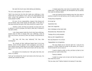 We reach the church door while talking and debating
“It‟s not a right question, but I‟ll answer it”
“Well if you know he‟s the one who made your sufferings, it only
means that you still believe in him. God is not responsible for the
wars, crimes, the oppression or even the natural disaster that
cause people to suffer.
It‟s ours, it‟s our responsibility, imagine if the thieves will
not be thieves, then crimes would not take place. If the pilot on
that plane secured the plane, then there would be no plane crush.
Another is that, all things are planned, we have each one
a calling or a call for purpose, we have to deal with it because it
has been written.
Look, these people inside this church also have sufferings,
maybe some of them is heavier than your sufferings, some of
them are all alone, and some of them are always crying because of
lost.
But look, did they stop believing? Did they stop
worshipping?
No, actually all their sufferings helped them to be more
faithful, some of them became more courageous and some of
them became strong. Sufferings are not made for people to suffer
but to know more about our faith and let God‟s will be done unto
them.”
He looked at me sincerely but I felt guilty that time, but
what‟s my calling?
“Let‟s go” we entered the church and kneel at the front pew, the
nearest part towards the altar.
I missed going here, ever since my parents died, I never
visited here; I miss the ambiance, the atmosphere and its sanctity
that made my feelings lighter.
I was just looking around kneeling when the choir start to
practice a song for the next service, and it‟s really a solemn song
Huwag Kang mangamba,
Di ka nag iisa
Sasamahan kita
Saan man magpunta.
Ika‟y mahalaga sa king mga mata
Minamahal kita, Minamahal kita
Tinawag kita sa yong pangalan
Ikaw ay akin magpakilanman
Ako ang Panginoon mo at Diyos
Tagapagligtas mo at tagatubos.
The song helped me to reconcile with him, I pray for his
guidance, to renew myself and accept my life status, coz I know it
would be hard for me to move on.
I want to stand up after my fall, and that my faith to him
will be back as I used to back then.
Thanks to Nathan.
I ended my prayer and sit back and feel the presence of
God inside this church.
“Are you okay now?” Nathan looked at me asking if I was okay.
 