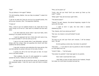 “Yeah”
“Do you believe in him again?” Nathan.
“I‟m still doubting, Nathan. Can you help me please?” I asked him
sincerely.
“I will do my best but I bet you can do it by yourself quickly, this
will be your recovery, Mira.” He supported cheerfully.
“I hope so”
“Mira, I have to go” he suddenly fared to me, looks like he has
many things to do first so I also send my farewell and bye each
other.
I am still inside the church when I saw Aunt Sally; she‟s
kneeling in my prayer and she‟s crying.
I want to approach her but I think she‟s still mad at me,
so it would be better if I will not come up to her.
I was on my way outside when I saw Advocates, spiritual
beings with four wings; they are guarding the church and then
suddenly the service started.
I saw also numerous souls attending the mass service. But
one that catches my sense is the soul of my uncle, his face.
I quickly ran off to him but he‟d gone so fast. I‟d never
mind it and went outside.
Then suddenly, the soul of uncle appeared on a garden
outside the church, I follow him until we met faces.
His face looks he did not die from cancer, he renewed and
had expressed peace. I look him eye to eye and tried to contact
him.
“Uncle.”
“Mira, you‟ve grown up”
“Uncle, why are you here? Don‟t you wanna go there up the
Light?” I asked.
“What Light?” they did not know Light? Ohhh..
“The eternal place?”
“Heaven” he said. Heaven, the eternal happiness, maybe it‟s the
same with the Light.
I used to term it Light, the time when I started
disbelieving God.
“Yes, heaven, don‟t you wanna go there?”
“Not now, my mission is not yet finished” he said.
“Mission?”
“As long as you and your Aunt can‟t recover, I will be always
here.” He said
So he‟s guiding us every day, how about my parents?
“How abou......” I am about to ask my parents to when he started
to move apart from me.
“Uncle!!!! Wait......” but he‟s gone
“How about my parents” I lose hope again to my parents.
How I wish I could see their souls.
Aunt Sally is lucky to have Uncle as her husband, though
he‟s dead, he is still there to protect and see her.
 