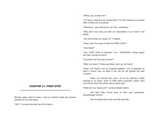 CHAPTER 11: FIRST STEP
________________________________
Monday again, start of class, I was on a bench inside the campus
waiting for my time when,
“HEY!!” Lorraine stunned me at the bench.
“Whew, you scared me!!”
“I‟m sorry, what are you doing here?” I‟m still catching my breath
after I shout out of surprise.
“wheewww...just waiting for our time...wheeeww..”
“Why don‟t you hang out with our classmates in our room?” she
asked.
“You know what my reason is!” I replied.
“Okay, fine! You want to take the FIRST STEP!!”
“First Step?”
“Yah, FIRST STEP to Stardom---eh--- RECOVERY!! Woop woop”
she said, acting too weird.
“So what‟s the first step hmmm?”
“After our class, I‟ll take you there. Let‟s go my friend”
“Okay, my friend” and we laughed together. It‟s so pleasant to
have a friend now, at least it will not be the guards but also
Lorraine.
When we entered the room, all of the attention inside
belongs to us alone, some of them were surprised, others were
murmuring while the others see as weird gals.
“What are you looking to?” Lorraine asked meanly.
And then they turned back to their own businesses,
eavesdropper hmmm..
We sit beside each other and talk and talk.
 