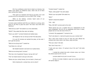 All of our professors came here to teach our lectures, two
weeks more before our Midterms exam, that‟s why all of them
were rushing their lessons.
Then came our recession and time to go home, but I and
Lorraine are off to somewhere to do my FIRST STEP- thingy.
While on the hallway, Lorraine heard some of our
classmates murmuring about us.
“Lorraine used to befriend with Mira coz midterms is coming, she‟s
going to use Mira to pass the exam” she looks mad while she‟s
hearing it.
“What did you said?” she asked to our two classmates.
“WHAT?” they asked like they were not talking.
“Damn you both!!” Lorraine finalized and walked away.
We hopped on her car and go to that First step place,
In a just 20 minutes we reached the place, at the mall. I
don‟t get this woman.
“What are we doing here?” I asked her.
“Just follow me. Let‟s go”
We headed towards it and went to an optical store.
“What are we doing here? Lorraine.”
“Mira has a lot of questions? Hayyss. Just go with me!”
“Fine” we heads toward it and go to the clerk.
“Where are your contact lenses, Can we check it, thank you!”
She‟s checking for a contact lens, but to whom?
“Contact lenses?” I asked her.
“Maam, what grade?” the clerk asked.
“What‟s your eye grade? She asked me.
“Why?”
“WHAT‟S YOUR EYE GRADE?”
“250 – 500”
“Miss, 250-500” Lorraine said to the clerk.
“We‟re gonna buy you a contact lens as a replacement to this
weird eyeglasses” she put off my eyeglasses and throw it away,
people look at it but she never think of it.
“Lorraine?! My eyeglasses!!” I whined to her.
“Don‟t care about it, I said we‟re gonna buy you a contact lens”
“But I don‟t have money to buy it?” then the clerk offered the
contacts with many colors, red, brown, black and blue.
“Pick your colour” she said.
“But I don‟t have mon....”
“I said, pick your colour. I‟m going to buy it for you!!” she looks
irritated.
I picked the contact lens with a brown colour coz I think
the others would not fit in to me.
Lorraine asked me to put it on and I do so.
At first, it‟s kinda irritable to wear but Lorraine said that I
will sooner adopt it.
 
