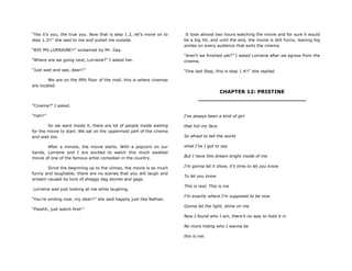 “Yes it‟s you, the true you. Now that is step 1.2, let‟s move on to
step 1.3!!” she said to me and pulled me outside.
“BYE MS.LORRAINE!!” screamed by Mr. Gay.
“Where are we going next, Lorraine?” I asked her.
“Just wait and see, dear!!”
We are on the fifth floor of the mall, this is where cinemas
are located.
“Cinema?” I asked.
“Yah!!”
So we went inside it, there are lot of people inside waiting
for the movie to start. We sat on the uppermost part of the cinema
and wait too.
After a minute, the movie starts. With a popcorn on our
hands, Lorraine and I are excited to watch this much awaited
movie of one of the famous artist comedian in the country.
Since the beginning up to the climax, the movie is so much
funny and laughable; there are no scenes that you will laugh and
scream caused by tons of shaggy dag stories and gags.
Lorraine was just looking at me while laughing,
“You‟re smiling now, my dear!!” she said happily just like Nathan.
“Pssshh, just watch first!”
It took almost two hours watching the movie and for sure it would
be a big hit, and until the end, the movie is still funny, leaving big
smiles on every audience that exits the cinema.
“Aren‟t we finished yet?” I asked Lorraine after we egress from the
cinema.
“One last Step, this is step 1.4!!” she replied.
CHAPTER 12: PRISTINE
_______________________________
I‟ve always been a kind of girl
that hid my face.
So afraid to tell the world
what I‟ve I got to say
But I have this dream bright inside of me
I‟m gonna let it show, it‟s time to let you know
To let you know
This is real, This is me
I‟m exactly where I‟m supposed to be now
Gonna let the light, shine on me
Now I found who I am, there‟s no way to hold it in
No more hiding who I wanna be
this is me.
 