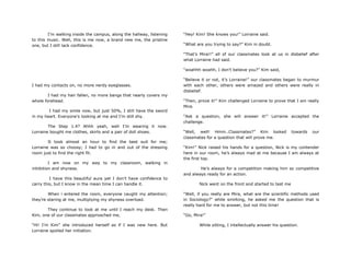 I‟m walking inside the campus, along the hallway, listening
to this music. Well, this is me now, a brand new me, the pristine
one, but I still lack confidence.
I had my contacts on, no more nerdy eyeglasses.
I had my hair fallen, no more bangs that nearly covers my
whole forehead.
I had my smile now, but just 50%, I still have the sword
in my heart. Everyone‟s looking at me and I‟m still shy.
The Step 1.4? Ahhh yeah, well I‟m wearing it now.
Lorraine bought me clothes, skirts and a pair of doll shoes.
It took almost an hour to find the best suit for me;
Lorraine was so choosy; I had to go in and out of the dressing
room just to find the right fit.
I am now on my way to my classroom, walking in
inhibition and shyness.
I have this beautiful aura yet I don‟t have confidence to
carry this, but I know in the mean time I can handle it.
When i entered the room, everyone caught my attention;
they‟re staring at me, multiplying my shyness overload.
They continue to look at me until I reach my desk. Then
Kim, one of our classmates approached me,
“Hi! I‟m Kim” she introduced herself as if I was new here. But
Lorraine spoiled her initiation.
“Hey! Kim! She knows you!” Lorraine said.
“What are you trying to say?” Kim in doubt.
“That‟s Mira!!” all of our classmates look at us in disbelief after
what Lorraine had said.
“woahhh woahh, I don‟t believe you?” Kim said,
“Believe it or not, it‟s Lorraine!” our classmates began to murmur
with each other, others were amazed and others were really in
disbelief.
“Then, prove it!” Kim challenged Lorraine to prove that I am really
Mira.
“Ask a question, she will answer it!” Lorraine accepted the
challenge.
“Well, well! Hmm..Classmates?” Kim looked towards our
classmates for a question that will prove me.
“Kim!” Nick raised his hands for a question, Nick is my contender
here in our room, he‟s always mad at me because I am always at
the first top.
He‟s always for a competition making him so competitive
and always ready for an action.
Nick went on the front and started to test me
“Well, if you really are Mira, what are the scientific methods used
in Sociology?” while smirking, he asked me the question that is
really hard for me to answer, but not this time!
“Go, Mira!”
While sitting, I intellectually answer his question.
 