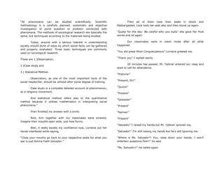 “All phenomena can be studied scientifically. Scientific
methodology is a carefully planned, systematic and objective
investigation of some question or problem connected with
phenomena. The methods of sociological research are basically the
same, but techniques according to the materials being studied.
Today, anyone with a serious interest in understanding
society should think of ways by which social facts can be gathered
and properly evaluated. Three basic techniques are commonly
used on sociological research.
These are 1.)Observation,
2.)Case study and
3.) Statistical Method.
Observation, as one of the most important tools of the
social researcher, should be utilized after some degree of training.
Case study is a complete detailed account of phenomenon,
as a religious movement.
And statistical method refers also to the quantitative
method because it utilizes mathematics in interpreting social
phenomena.”
Then finished my answer with a smile.
Nick, Kim together with my classmates were amazed,
imagine their mouths open wide, just how funny.
Well, it really boosts my confidence now. Lorraine put her
hands interfaced while saying,
“Close your mouths go back to your respective seats for what you
see is just Almira Faith Salvador.”
Then all of them took their seats in shock and
flabbergasted, Look took her seat also and then stood up again.
“Quote for the day: Be careful who you bully” she gave her final
words and sit again.
Our classmates were in silent mode after all what
happened.
“You did great Mira! Congratulations” Lorraine greeted me.
“Thank you” I replied warily.
20 minutes has passed, Mr. Falkner entered our class and
start to call for attendance.
“Pretoria!”
“Present, Sir!”
“Quizon”
“Present”
“Quesada!”
“Present”
“Ramos!”
“Present”
“Salvador” I raised my hands but Mr. Falkner ignored me,
“Salvador!” I‟m still raising my hands but he‟s still ignoring me.
“Where is Ms. Salvador?! You, raise down your hands, I won‟t
entertain questions first!!” he said.
“Ms. Salvador!!” he called again.
 