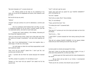 “But she‟s Salvador sir!!” Lorraine shouts out
Mr. Falkner looked at her then at me wandering if it‟s
really me, he put off his eyeglasses and squint, then cleaned it and
put back.
But he did not say any word,
“Sellona”
“Present” and just continue his call for attendance; Lorraine just
laugh
All of our professors didn‟t believe that I am Mira, our prof.
in Caregiving laughed at me but when I proved myself, just like
my classmates earlier, she had his mouth wide open.
Lorraine and I were walking o the hallway, discussing all
the things that happened earlier.
“Have you seen the face of Mrs. Calla? Just a little wide more, flies
will surely go through it ahahhaha!!” she said while laughing out
loud.
“Hey, stop it but ahahhaahahaha.” I burst into laughter also, a
silent laugh, I‟m still me in the inside.
Our talk keeps on when Kim and Ailyra approached us with
both eyebrows raised.
“How much did you spend?” asked Kim. I don‟t get her, but
Lorraine just smirked at her
“Look...” Lorraine did not finish her words because Kim blocked
her.
“Let Mira, answer my question, I‟m not talking to you!”
“Answer us, how much did you spend?” Kim asked me for the
second time.
“huh?” I still don‟t get her point.
“Gosh, how much did you spend for your PLASTIC SURGERY?!”
she‟s intimidating me.
“It‟s not” I replied.
“Don‟t tell us a joke, Mira!!” Ailyra blotted,
“But, I‟m not kidding!”
“Tssss..just tell the truth.” Kim
“I‟m telling the truth” I answered back
“How...........”
“Hey stop it!!” Lorraine put me at her back and slabs me from Kim
and Ailyra,
“Don‟t try to......”Kim
“I said STOP!!” Lorraine rebuked her from being coercing the both
of us,
“She did not undergo PLASTIC SURGERY, it‟s her beauty hidden
inside and you have nothing to do with that, let‟s go!!”
Lorraine pulled my hands and escaped from them,
“And wait, I think it‟s not Mira who did plastic surgery, it‟s you, I
know your dirty secrets Kim, so shut up or else.....”
Lorraine gave her final words and Kim looks threatened by
her words.
We go down and go back to our homes. I accompanied
Lorraine to her car.
“Thank you for all, Lorraine, how should I pay you back?”
 