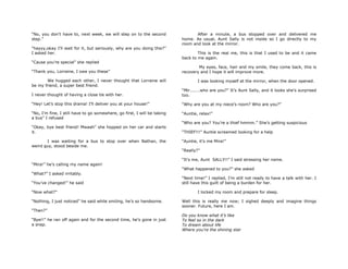 “No, you don‟t have to, next week, we will step on to the second
step.”
“hayyy,okay I‟ll wait for it, but seriously, why are you doing this?”
I asked her.
“Cause you‟re special” she replied
“Thank you, Lorraine, I owe you these”
We hugged each other, I never thought that Lorraine will
be my friend, a super best friend.
I never thought of having a close tie with her.
“Hey! Let‟s stop this drama! I‟ll deliver you at your house!”
“No, I‟m fine, I still have to go somewhere, go first, I will be taking
a bus” I refused
“Okay, bye best friend! Mwaah” she hopped on her car and starts
it.
I was waiting for a bus to stop over when Nathan, the
weird guy, stood beside me.
“Mira!” he‟s calling my name again!
“What?” I asked irritably.
“You‟ve changed!” he said
“Now what?”
“Nothing, I just noticed” he said while smiling, he‟s so handsome.
“Then?”
“Bye!!” he ran off again and for the second time, he‟s gone in just
a snap.
After a minute, a bus stopped over and delivered me
home. As usual, Aunt Sally is not inside so I go directly to my
room and look at the mirror.
This is the real me, this is that I used to be and it came
back to me again.
My eyes, face, hair and my smile, they come back, this is
recovery and I hope it will improve more.
I was looking myself at the mirror, when the door opened.
“Mir.......who are you?” It‟s Aunt Sally, and it looks she‟s surprised
too.
“Why are you at my niece‟s room? Who are you?”
“Auntie, relax!”
“Who are you? You‟re a thief hmmm.” She‟s getting suspicious
“THIEF!!!” Auntie screamed looking for a help
“Auntie, it‟s me Mira!”
“Really?”
“It‟s me, Aunt SALLY!!” I said stressing her name.
“What happened to you?” she asked
“Next time!” I replied, I‟m still not ready to have a talk with her. I
still have this guilt of being a burden for her.
I locked my room and prepare for sleep.
Well this is really me now; I sighed deeply and imagine things
sooner. Future, here I am.
Do you know what it‟s like
To feel so in the dark
To dream about life
Where you‟re the shining star
 