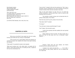 Even though it seems
Like it‟s too far away
I have to believe in myself
Its the only way
This is real, this is me
I‟m exactly where I‟m supposed to be now
Gonna let the light, shine on me
Now I found who I am, there‟s no way to hold it in
No more hiding who I wanna be
this is me.
I am Almira Faith Salvador, this is real, this is me.
CHAPTER 13: FAITH
________________________________
Who are you now Mira? A man asked me, he‟s all in white,
he has a pure white skin toe, his face is inexpressible.
Then he took me to a high plateau where the lowlands are
covered by clouds, then suddenly the clouds move apart showing
the lowlands
“That‟s earth!” he pointed his hands to the lowlands
“What you‟re seeing now is the whole earth, its people and its
nature” I don‟t get his point why is he telling me this. I looked at
him but he‟s not staring at me.
“Look at this!” I looked to the one he‟s pointing too. Then I saw a
mountain moving, amazingly he can move mountains, the way he
moved his hands, that‟s how the mountains move also.
“Now, do the same things!” he said, how can I do that? But
without uncertainty, I did the same thing. I point my hand to that
mountain and try to move it.
The mountain is slowly moving, but my hands feel like I‟m
pulling a heavy piece, it‟s so heavy.
Then the man put off my arms, looks at me and smile.
“How does it feel?” he asked.
“It‟s heavy!”
“You still have to make yourself stronger” he said
“huh?” Really, I did not get his point.
I look at the mountain and then suddenly the man touched
my shoulders and
Wings spread out from his back, his body turned into a
spirit, and then he flew away from me, an Advocate? Angel?
Arghhhh .....
.
.
.
Dreams!! Those were just only dreams, but there‟s
something that the Advocate wants to tell.
I looked at my watch and what the............ It‟s 10 AM, I
did not attend my class, shocks. What can I do? I‟m already late,
as in super late.
 