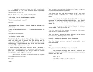 I stepped to my room and pee, Aunt Sally invited me to
join her breakfast. So I do, I think this would be the right time to
have a serious talk with her.
“You‟re absent in your class, aren‟t you?” she asked
“Yes, Auntie, I did not notice my alarm!”I replied
“What have you done to yourself?”
“Auntie?”
“What did you do to yourself? I‟m happy to see you like that!” she
said happily.
“Thank you, Auntie but I‟m sorry........” I replied while nodding my
head.
“Sorry for what?” she asked
“If I‟m being a burden to you”
“shshhhhhhh..Don‟t ever think of that, I‟m just stressed that day
when I‟ve said that. I adopted you not because it‟s my
responsibility but because I know you need someone to treat as
your guardian, I‟m here not as an aunt but as your both mother
and father.” She said in a sincere way
“I should have said that to you, I‟m sorry, if I‟m a drunkard, a
gambler and I‟m addicted to it. I don‟t know how to stop this,
every time I would think about your uncle, it makes me hurt and
that is the only way to forget it, I‟m sorry.”
She continued, I can feel her devotion inside her together
with the grieves within her heart.
“Auntie?”
“Yes?”
“Last Sunday, I saw you inside the church, and you‟re crying too,
may I know what‟s the reason behind?”
“Your uncle, we have the same situation, I can‟t still move
forward, and that was the first time I visited the church after his
death.
I prayed and shout out to the Lord, to help me recover,
remove all the vices and reconcile myself with him. I want to stop
all these; I want to stop blaming him and for multiple times,
forgive me.
I want to recover my faith with his help, with his guidance
and his power. I want him to move me”
“You know what Auntie that was also the reason of visiting once
again the church to help me recover”
“And from what I see you‟re helping yourself, you‟re moving
towards recover, that‟s a good character Mira.
Continue it and you will be fulfilled” Auntie advised me
“And after that you can move mountains!” Auntie said in a point
that I don‟t get it.
“huh?”
“Mira, always remember, Faith can move mountains”
Faith can move mountains, wait., the one I dreamt of, the
Advocate. That‟s why it‟s hard for me to control that mountain,
meaning I still lacks faith.
Okay I get it!
Faith!!! Nathan?! I have to find Nathan?!
 