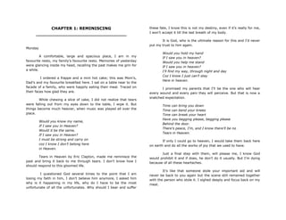 CHAPTER 1: REMINISCING
________________________________
Monday
A comfortable, large and spacious place, I am in my
favourite resto, my family‟s favourite resto. Memories of yesterday
were glancing inside my head, recalling the past makes me grin for
a while.
I ordered a frappe and a mini hot cake; this was Mom‟s,
Dad‟s and my favourite breakfast here. I sat on a table near to the
facade of a family, who were happily eating their meal. Traced on
their faces how glad they are.
While chewing a slice of cake, I did not realize that tears
were falling out from my eyes down to the table, I wipe it. But
things become much heavier, when music was played all over the
place.
Would you know my name,
If I saw you in Heaven?
Would it be the same,
If I saw you in Heaven?
I must be strong and carry on
coz I know I don‟t belong here
in Heaven.
Tears in Heaven by Eric Clapton, made me reminisce the
past and bring it back to me through tears. I don‟t know how I
should respond to this gloomed life.
I questioned God several times to the point that I am
losing my faith in him, I don‟t believe him anymore, I asked him
why is it happening in my life, why do I have to be the most
unfortunate of all the unfortunates. Why should I bear and suffer
these fate, I know this is not my destiny, even if it‟s really for me,
I won‟t accept it till the last breath of my body.
It is God, who is the ultimate reason for this and I‟d never
put my trust to him again.
Would you hold my hand
If I saw you in heaven?
Would you help me stand
If I saw you in heaven?
I‟ll find my way, through night and day
Coz I know I just can‟t stay
Here in heaven.
I promised my parents that I‟ll be the one who will hear
every wound and every pain they will perceive. But that is now a
snatched expectation.
Time can bring you down
Time can bend your knees
Time can break your heart
Have you begging please, begging please
Behind the door.
There‟s peace, I‟m, and I know there‟ll be no
Tears in Heaven.
If only I could go to heaven, I would take them back here
on earth and do all the works of joy that we used to have.
Just a final step with them, will please me, I know God
would prohibit it and if does, he don‟t do it usually. But I‟m dying
because of all these heartaches.
It‟s like that someone stole your important aid and will
never be back to you again but the scene still remained together
with the person who stole it. I sighed deeply and focus back on my
meal.
 