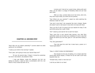 CHAPTER 14: SECOND STEP
________________________________
“Mira! Why are you absent yesterday?” Lorraine asked me while
waiting for our professor.
“I woke up at 10:00 in the morning” I replied.
“Fine! Later, we‟re going to have your Second Step huh?”
Oh yes, the second step, I forgot. It should be yesterday
but since I was absent, we postpone it later.
I also saw Nathan, inside the classroom but he‟s not
talking to anyone, I want to have a conversation with him, but
there‟s a force inside that tells me no.
Lorraine and I took all our vacant times, talking with each
other, we are really in a stage of friendship where we can trust
each other.
After our class, Lorraine takes me to her home, she‟s rich,
they have house maids, but where are her parents,
“Hey! Where are your parents?” I asked her while watching the
television inside her room.
“Just don‟t mind them” she answered like she‟s irritated. Maybe
she doesn‟t want to talk about it since she‟s not close with them.
“Mira, turn the TV off; I‟m going to be your teacher for Step 2” she
said while posing like a super model.
“Ok!” I stand up and wait for her to start her lesson.
“Now, since this is your second step training, your dear fairy
godmother wants you to boost your confidence in such a way that
people will admire you the most, gets it?!” she said while holding a
stick.
“Yes, fairy godmother!!”
Then she wave her stick like it does have a power on it
“bibidi badibi BOO!!”
“Step 2.1 HOW TO WALK IN CONFIDENCE!”
She showed me the way of walking, it‟s a simple walk that
would really attract people, I imitate her but her walk is still more
beautiful than me.
“Straight body, Chest in, then butt out”
I will let you listen to my heart
 