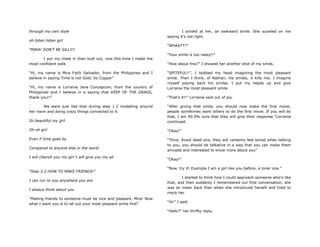 through my own style
oh listen listen girl
“MIRA! DON‟T BE SILLY!!
I put my chest in then butt out, now this time I made the
most confident walk
“Hi, my name is Mira Faith Salvador, from the Philippines and I
believe in saying Time is not Gold, its Copper”
“Hi, my name is Lorraine Jane Concepcion, from the country of
Philippines and I believe in a saying that KEEP OF THE GRASS,
thank you!!”
` We were just like that during step 1.2 modelling around
her room and doing crazy things connected to it.
So beautiful my girl
Oh oh girl
Even if time goes by
Compared to anyone else in the world
I will cherish you my girl I will give you my all
“Step 2.2 HOW TO MAKE FRIENDS!”
I can run to you anywhere you are
I always think about you
“Making friends to someone must be nice and pleasant, Mira! Now
what I want you is to let out your most pleasant smile first”
I smiled at her, an awkward smile. She scowled on me
saying it‟s not right.
“WHAATT?”
“Your smile is too nasty!!”
“How about this?” I showed her another shot of my smile,
“SPITEFUL!!”, I bobbed my head imagining the most pleasant
smile. Then I think, of Nathan, his smiles, it kills me; I imagine
myself paying back his smiles. I put my heads up and give
Lorraine the most pleasant smile.
“That‟s it!!” Lorraine said out of joy.
“After giving that smile, you should now make the first move;
people sometimes want others to do the first move. If you will do
that, I am 99.9% sure that they will give their response.”Lorraine
continued.
“Okay!”
“Third, Avoid dead airs, they will certainly feel bored when talking
to you, you should be talkative in a way that you can make them
amused and interested to know more about you”
“Okay!”
“Now, try it! Example I am a girl like you before, a loner one.”
I started to think how I could approach someone who‟s like
that, and then suddenly I remembered our first conversation, she
was so mean back then when she introduced herself and tried to
mock her.
“Hi!” I said.
“Hello?” her thrifty reply.
 
