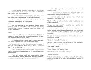 I woke up early to prepare myself, get my hair combed
and put my contacts on, it‟s now my daily routine not like before
that I used to go to school haggardly.
I dressed simply, a simple plain white shirt, skinny jeans
and rubber shoes. Fixed my things and get ready for school.
I went out from my room and go directly to the
refrigerator to see if Auntie left a note for me.
Mira,
I gave you incentives for your allowance, I want you to
persevere more for your future. Take care and just always
remember that I love you. I‟ll be going to your Aunt Isabel, I will
be back tomorrow. 
Auntie
I was touched through her words; she‟s also lifting me up
making my feelings lighter now. I grabbed my allowance she gave
and stepped out from our house, locked it.
6:30 AM when I got to school, this is it, this is really is it,
is it. This is my time to show how I will dwell with others
“Mira, are you ready?” Lorraine surprised me again and asked if
I‟m ready to show off. Well, I think I can but there‟s a part of me
that it‟s not the right time.
I just dozed my head even there‟s a little hesitation inside
me coz I know this will be a great step for me towards my ultimate
transformation.
“Let‟s go!” Lorraine and I went inside together and as
usual we caught the attention of our room. We sat on our desks,
while Lorraine is still looking for something or someone??
“Mira! I have your first customer!” Lorraine sits back and
whispers on me.
I asked her who, in a lip sync way. She points to Emi, our
class president, she looks tired and lonely.
Lorraine asked me to approach her, without any
hesitations, I draw near to Emi.
“Emi?” I diffidently call her attention but she just look at me
smiling unpleasantly.
“Do you have any problem?” I asked her now I can feel the
bursting confidence inside me.
Lorraine‟s lesson yesterday are true, at first it‟s kinda
difficult to come off with someone but when you know you‟re safe
and sound with him/her, confidence will burst inside your
wholeness.
Emi put her head up and looks like she‟s starting to have a
conversation with me.
“What‟s the matter, Emi?” I asked her.
“Mira? Is it really you?” she asked doubtfully and looks at me from
head to foot, examining me carefully.
“Yes? Ahaha” I replied.
“You‟ve changed a lot!” she said in awe
“Yeah, I just want to recover from all things”
“Recover from what?
“I don‟t want to disclose myself first, maybe after I have fully
recover, I‟ll tell you but for now, I want to know your problem” I
said to her.
 