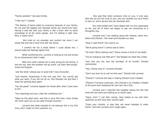 “Family problem!” she said timidly.
“I feel you!” I replied
“The feeling of being hated by everyone because of your family,
for me was the biggest and meanest words you would ever hear.
Having a bad ties with your family is like a brain with no stock
knowledge at all for some people, and I„m feeling it right now,
Mira, it really hurts”
She cried on my shoulder and comfort her since I can
sense that she had a hard time with her family.
I comfort her for a while before I could advise her; I
should make her feelings lighter first.
While comforting Emi, Lorraine is looking at me and smiles
for an achievement that I made.
After Emi cried I advise her to stay strong for her family, if
she will not, then the problem will go worst. Let them feel sought,
loved and forgiven.
Just like what I always say to souls that I may encounter,
“Just forgive; forgiveness is the only way Emi. You cannot get
what you want, if you did not do so. She thanked me and then I
leave her glowing back again.
“You did great!” Lorraine clapped her hands after what I have done
to Emi.
“Your teachings are true, I feel the confidence tho.”
“Keep up the good work, well this is your first time, many things
will come upon you as you walk through recovery.”
Lorraine also feels amazed at me because this is my first
time, and I made my first customer cry.
She said that when someone cries on you, it only says
that she can put her trust on you, she can consider you as a friend
to lean on, and a person she can disclosed with.
Our class ended and I have talked with my five classmates
so far, and all of them are happy to see me converting to a
thoughtful one.
Lorraine and I are walking along the hallway, when Kim,
Ailyra and Zhantal , the mean girls blocked our way.
“Stop it right there!” Kim said to us.
“We‟re going home” I calmly said to them
“Oh look!! Who‟s talking now?” Ailyra moves in front of me boldly
“You‟re changing now little girl!!” she flapped my head like a baby
“and now you are now the dumbest of all dumbs” Zhantal
commented.
“Hey, Zhanty stop it!” Lorraine shouted.
“Don‟t you ever try to call me that way!” Zhantal told Lorraine.
“Zhanty!!” Lorraine still says it making Zhantal more irritated.
“Zhanty!!!”Lorraine continued, until Zhantal is so irritated, irritated
to the point she‟s tweaking her own hair like a fool.
Lorraine and I ruptured into laughter seeing her like that
while the two were just looking at us mouth open.
“Ailyra, Kim!” I call their names; they looked at me with their
eyebrows up still have their mouths open
“Close your mouths, or else flies will never hesitate to enter
there!” and then Lorraine and I laugh again,
 