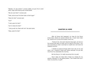 “Besides, it‟s also stinky!!” Lorraine added, we give five to each
other, laugh while leaving them embarrassed.
“We win over them!” Lorraine said.
“Yeah, and we won‟t let them take us down again”
“Peers for that!” Lorraine said.
“huh?”
“I said, peers for that!!”
“Isn‟t it cheers for that?”
“Just go with me, Peers with me!” she said crazily
“Okay, peers for that!”
CHAPTER 16: HOPE
________________________________
After all things that happened, my hope for the future
brings back, thanks to Lorraine without her, I could never been
her, without her my life will be totally ruined now.
Thanks to her, Aunt and I became close again, we had our
first serious talk about my faith and my hope for the future. I am
now reconciling as what I promised to myself and I will never be
hopeless anymore.
I started to accept all things within from who aI am and
what I am, I started to dwell with others although I‟ve just talk
only five of my classmates this morning.
But the thing is, I‟m really recovering from my past.
And it does not mean that I forgot my missing for my
parents, although I‟m now getting better, I still missed them but I
never cry anymore, my gift?
 