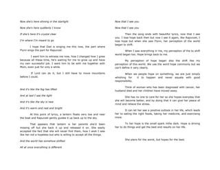 Now she's here shining in the starlight
Now she's here suddenly I know
If she's here it's crystal clear
I'm where I'm meant to go
I hope that Dad is singing me this now, the part where
Flynn sings the part for Rapunzel.
I want him to witness me now, how I changed how I grew
because all these time, he‟s waiting for me to grow up and have
my own successful job. I want him to be with me together with
Mom, even just for only a while.
If Lord can do it, but I still have to move mountains
before I could.
And it's like the fog has lifted
And at last I see the light
And it's like the sky is new
And it's warm and real and bright
At this point of lyrics, a lantern floats very low and near
the boat and Rapunzel gently guides it up back up to the sky.
That appears that lantern is her parents she‟d been
missing off but she back it up and released it on. She easily
accepted the fact that she will never find them, how I wish I was
like her not a hopeless but who is willing to accept all the things.
And the world has somehow shifted
All at once everything is different
Now that I see you
Now that I see you
Then the song ends with beautiful lyrics, now that I see
you. I lose hope back then but now I see it again, like Rapunzel, I
lose hope but when she saw Flynn, her perception of the world
began to shift.
When I saw everything in me, my perception of the to shift
world began too. Hope brings back to me.
My perception of hope began also the shift like my
perception of this world. We use the word hope commonly but we
can‟t define it very clearly.
When we people hope on something, we are just simply
whishing for it to happen and never equate with good
responsibility.
Think of woman who has been diagnosed with cancer, her
husband died and her children have moved away.
She has no one to care for her so she hopes everyday that
she will become better, and by doing that it can give her peace of
mind and relieve the stress.
It can let her see a positive outlook in her life, which leads
her to eating the right foods, taking her medicine, and exercising
more.
To her hope is the small spark inthe dark. Hope is driving
her to do things and get the best end results on her life.
She plans for the worst, but hopes for the best.
 