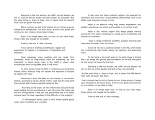 Everyone is like that woman, we suffer, we will despair, we
will cry and we will be sought and feel sorrow, its inevitable. But
the good thing is, there is hope. And it means that life doesn‟t
have to be all gloom and doom.
Every moment we live is by chance to turn things around,
change your perspective, find your focus, achieve your goals and
continue on our mission, all we need is hope.
Even if all things seem lost, as long as you have hope,
things might just change for the better.
I feel so free and it‟s like a fantasy,
It is a sense of wanting something to happen and
expecting it to happen in the presence of uncertainty and
hesitation.
Hope possesses many qualities and can range from
something minor to long-lasting crave for something big and
important. In literal sense, hope is the belief in vague rules
according to which things take place in the world
In other words, hope the faith in miraculous and surprising
events, which although may not happen are expected to happen
by people with hope.
According to what I‟ve seen on the internet, in the ancient
Greece, according to various Greek myths, hope was the only spirit
that was left after Pandora opened Pandora‟s Box.
According to the myth, all the misfortunes and grievances
would escape the box and become a part of human life. Hope was
the only thing present in the box and guaranteed that in all cases
humans have the hope regardless of the difficulty or the situation.
In mythological sense, hope is what keeps people going
under harsh conditions and crucibles.
It also says that hope underlies religion. For example for
Christians, the one where I should belong believes that hope is one
of the most important virtues of men.
Hope is an abstract thing that means expectation and
belief in something over which one has little or no control at all.
Hope is the reserve engine that keeps people moving
during the time when something is craved yet its availability and
outcome is uncertain.
Hope is what sometimes simplifies people‟s thinking tells
them what to expect from the future.
It can let her see a positive outlook in her life, which leads
her to eating the right foods, taking her medicine, and exercising
more.
To her hope is the small spark in the dark. Hope is driving
her to do things and get the best end results on her life. She plans
for the worst, but hopes for the best.
Everyone is like that woman, we suffer, we will despair, we
will cry and we will be sought and feel sorrow, its inevitable.
But the good thing is, there is hope. And it means that life doesn‟t
have to be all gloom and doom.
Every moment we live is by chance to turn things around, change
your perspective, find your focus, achieve your goals and continue
on our mission, all we need is hope.
Even if all things seem lost, as long as you have hope,
things might just change for the better.
I feel so free and it‟s like a fantasy,
 
