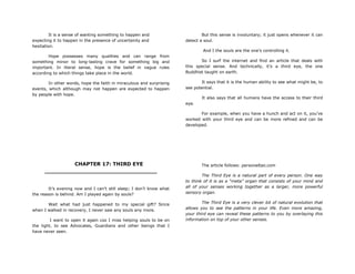 It is a sense of wanting something to happen and
expecting it to happen in the presence of uncertainty and
hesitation.
Hope possesses many qualities and can range from
something minor to long-lasting crave for something big and
important. In literal sense, hope is the belief in vague rules
according to which things take place in the world.
In other words, hope the faith in miraculous and surprising
events, which although may not happen are expected to happen
by people with hope.
CHAPTER 17: THIRD EYE
________________________________
It‟s evening now and I can‟t still sleep; I don‟t know what
the reason is behind. Am I played again by souls?
Wait what had just happened to my special gift? Since
when I walked in recovery, I never saw any souls any more.
I want to open it again coz I miss helping souls to be on
the light, to see Advocates, Guardians and other beings that I
have never seen.
But this sense is involuntary; it just opens whenever it can
detect a soul.
And I the souls are the one‟s controlling it.
So I surf the internet and find an article that deals with
this special sense. And technically, it‟s a third eye, the one
Buddhist taught on earth.
It says that it is the human ability to see what might be, to
see potential.
It also says that all humans have the access to their third
eye.
For example, when you have a hunch and act on it, you‟ve
worked with your third eye and can be more refined and can be
developed.
The article follows: personaltao.com
The Third Eye is a natural part of every person. One way
to think of it is as a “meta” organ that consists of your mind and
all of your senses working together as a larger, more powerful
sensory organ.
The Third Eye is a very clever bit of natural evolution that
allows you to see the patterns in your life. Even more amazing,
your third eye can reveal these patterns to you by overlaying this
information on top of your other senses.
 