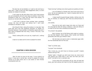 My class has not yet started, so I used to visit and have a
meal here. I used to have this little engagement alone, no one‟s
besides me instead of my books.
I can‟t share my life with others since I don‟t have anyone
who will consistently and will never leave me behind. I don‟t have
somebody to lean on, I never and will never trust anyone, I‟d
become an introvert after all these times.
I can‟t find a genuine friend perhaps when somebody
reviews me, they will leave sick advices and I don‟t want
somebody to intricate my view.
One thing for them, being the studious is a big deal. How
come they don‟t find how significant education is? Maybe I‟m
fortunate because I have granted a scholarship opportunity and I
don‟t want to disposed that only thing, I know in the end, I can
treasured of.
There‟s nothing left to me just me, myself and I, nothing
more.
I look to my watch and it‟s time to prepare for school.
CHAPTER 2: SICK ADVICES
________________________________
After all what I‟ve done at the resto, I move towards my
school. It was just a normal day, normal to prepare for school,
normal to go there alone and no one wants to have friendly
conversations with me.
“Good morning!” perhaps only school guards are greeting me here
I am not talkative or friendly and I don‟t even know how to
smile. No one can appreciate me, I used to impress them but I‟m
always fallen behind.
I keep myself occupied through studies, nothing more. No
flirt, no romance, no make-ups, don‟t have any extracurricular or
clubs.
Just studies.
They call me nerd, weird, mega mind, alien, as I have said
it‟s a big deal for them for being a studious. I was just sitting on
my desk at the front when somebody sits beside me.
“Hi Lorraine!” she greeted.
She‟s Lorraine, one of the famous girls inside our campus;
she had that elegant, charm beauty, kind, humble and friendly
personality that every guy wished to have.
But she does not want to enter a relationship again after
her first heartbreak with her first love.
“Hello” my thrifty reply.
“Lorraine!” she introduced.
“Yah, I know you, you don‟t have to introduce yourself” I replied
without staring at her.
“Really? Ughh, I thought you don‟t even know me, since you‟re
just sticking your whole body in this chair and have your own
world!” she said to me in a sarcastic way.
I know where this conversation will go; they will take bad
shots, give hard advices and treat me like the deepest person on
 