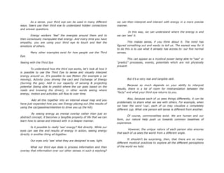 As a sense, your third eye can be used in many different
ways. Seers use their third eye to understand hidden connections
and answer questions.
Energy workers „feel‟ the energies around them and to
then consciously manipulate that energy. And every time you have
empathy, you are using your third eye to touch and feel the
emotions of others.
Many other examples exist for how people use the Third
Eye.
Seeing with the Third Eye
To understand how the third eye works, let‟s look at how it
is possible to use the Third Eye to sense and visually interpret
energy around us. It‟s possible to see Motion (for example a car
moving), Activity (you driving the car) and Exchange of Energy
(burning the gas). Add in our capacity of sensing & projecting
potential (being able to predict where the car goes based on the
roads and knowing the driver), in other words seeing where
energy, motion and activities will flow to over time.
Add all this together into an internal visual map and you
have just expanded how you see Energy playing out (the results of
using the car/gasoline/intention to drive you up the hill).
By seeing energy as mental overlay rather than just an
abstract concept, it becomes a tangible property of life that we can
learn how to sense and interact with in a deeper manner.
Is it possible to really „see‟ energy? Not directly. While our
eyes can see the end results of energy in action, seeing energy
directly is another thing all together.
Our eyes only „see‟ what they are designed to see, light.
What our third eye does is process information and then
overlay that information over our other senses in such a waylong?
we can then interpret and interact with energy in a more precise
manner.
In this way, we can understand where the energy is and
we can „see‟ it.
This makes sense, if you think about it. The mind has
figured something out and wants to tell us. The easiest way for it
to do this is to use what it already has access to: our five normal
senses.
This can appear as a mystical power being able to “see” or
“predict” processes, events, potentials which are not physically
present.
But it‟s a very real and tangible skill.
Because so much depends on your ability to interpret
results, there is a lot of room for mistranslation between the
“facts” and what your third eye returns to you.
Also, because each of us sees things differently, it can be
problematic to share what we see with others. For example, when
we hear the word „cup‟, each of us may visualize a completely
different cup. What one person will sense is different from another.
Of course, commonalities exist. We are human and our
form, our nature help push us towards common baselines of
experience.
However, the unique nature of each person also ensures
that each of us sees the world from a different angle.
It shouldn‟t be surprising, then, that there are so many
different mystical practices to explore all the different perceptions
of the world we hold.
 
