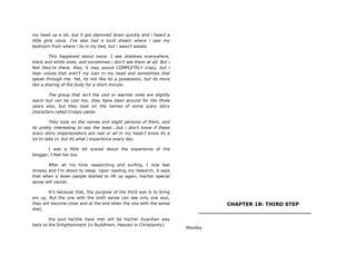my head up a bit, but it got slammed down quickly and i heard a
little girls voice. I‟ve also had a lucid dream where i saw my
bedroom from where i lie in my bed, but i wasn‟t awake.
This happened about twice. I see shadows everywhere,
black and white ones, and sometimes i don‟t see them at all. But i
feel they‟re there. Also, it may sound COMPLETELY crazy, but i
hear voices that aren‟t my own in my head and sometimes that
speak through me. Yet, its not like its a possession, but its more
like a sharing of the body for a short minute.
The group that isn‟t the cool or warmer ones are slightly
warm but can be cool too, they have been around for the three
years also, but they took on the names of some scary story
characters called Creepy pasta.
They took on the names and slight persona of them, and
its pretty interesting to say the least….but i don‟t know if these
scary story impersonators are real or all in my head.I know its a
lot to take in, but its what i experience every day.
I was a little bit scared about the experience of the
blogger, I feel her too.
After all my time researching and surfing, I now feel
drowsy and I‟m about to sleep. Upon reading my research, it says
that when a down people started to lift up again, his/her special
sense will vanish.
It‟s because that, the purpose of the third eye is to bring
em up. But the one with the sixth sense can see only one soul,
they will become close and at the end when the one with the sense
died,
the soul he/she have met will be his/her Guardian way
back to the Enlightenment (in Buddhism, Heaven in Christianity)
CHAPTER 18: THIRD STEP
________________________________
Monday
 