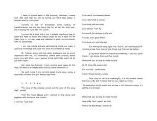 I went to school early in the morning, because Lorraine
said. She said that we will be having our third step today; I
wonder what is it this time?
Lorraine is full of knowledge when talking of
transformation, coz she has done that for all her life. And now,
she‟s helping me to be like her sooner.
Lorraine did a great job to me, I already now know how to
dwell and fight to those who always stubs at me, I have rid off
mean girls in my own way and stabilize a good communication
with my classmates.
I am now totally actively participating inside our class, I
used my knowledge and used it to show my confidence inside.
Mr. Falkner along with the other professors are so much
impressed with me, my classmates, others were amazed, some
were envy and others were jealous to the point they want me to
get down again.
Our class has finished, I and Lorraine went again to the
mall, we went to a videoke stall and buy some tokens for it.
We went inside it and Lorraine asked me to play a song, a
song that connects how I‟m feeling right now.
1.....5.....6....9...8..0
The voice of the videoke voiced out the code of the song
that I picked.
Then the music played and I started to sing along well
together with the lyrics and rhythm.
I can live, I can love
I can reach the heavens above
I can right what is wrong
I can sing just any song
I can dance, I can fly
And touch the rainbow in the sky
I can be your good friend
I can love you until the end.
I‟m feeling the song right now, this is I am now because of
Lorraine‟s help I can now do the things that I cannot do before.
I can show myself to everyone confidently, I can be a good
friend, I can advise them and feel loved.
What took you so long to make me cry
So I‟ll know the reason why
I‟m so lucky I could smile
I didn‟t know this for a while.
This song for me is so meaningful, it is not literally means
that we can fly but it means that we can reach our aims.
Its dedication to life made this as one of my favourite songs, it‟s
getting me stronger.
What took you so long to make me see
How lucky I am cause I am free
Free to do the things I wanna do
 