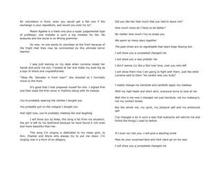 for volunteers in front, even you would get a flat one if the
exchange is your reputation, and would you ever try to?
Maam Agatha is a frank one plus a super judgemental type
of professor, one mistake is such a big mistake for her. No
erasures and the worst is no Wrong grammar.
So now, no one wants to volunteer at the front because of
the fright that they may be commented by this ultimate terror
teacher.
I was just leaning on my desk when Lorraine raised her
hands and point me out; I looked at her and make my eyes big as
a sign of shock and ungratefulness
“Okay Ms. Salvador in front now!!" she shouted so I hurriedly
move to the front.
It‟s good that I had prepared myself for this. I sighed first
and then state the first verse in rhythms along with its melody.
You‟re probably wearing the clothes I bought you
You probably put on the cologne I bought you
And right now, you‟re probably meeting her and laughing
I will show you by Ailee, this song is far from my situation,
the girl is left by his boyfriend because he have found a rich ones
and more beautiful than her.
This song I‟m singing is dedicated to my mean girls, to
Kim, Zhantal and Ailyra who always try to put me down. I‟m
singing now in a form of an allegory.
Did you like her that much that you had to leave me?
How much more do I have to be better?
No matter how much I try to erase you
We spent so many days together
The past times are so regrettable that tears keep flowing but…
I will show you a completed changed me
I will show you a way prettier me
I don‟t wanna cry like a fool over love, over you who left
I will show them how I am going to fight with them, just like what
Lorraine said to them "be careful who you bully"
I neatly change my hairstyle and carefully apply my makeup
With my high heels and short skirt, everyone turns to look at me
Well this is me now I changed not just hairstyle, not my makeup‟s,
not my contact lenses
But the whole me, my spirit, my physical self and my emotional
self
I‟ve changed a lot in such a way that everyone will admire me and
forbid the things I used to before.
If I ever run into you, I will give a dazzling smile
Pass by your surprised face and click clack go on my way
I will show you a completed changed me
 