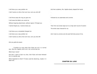 I will show you a way prettier me
I don‟t wanna cry like a fool over love, over you who left
I will throw away the ring you gave me
I will erase the letters you wrote me
Without lingering attachment, without regret, I‟ll forget you
I wanna forget you, I wanna erase you
I will show you a completed changed me
I will show you a way prettier me
I don‟t wanna cry like a fool over love, over you who left
And you gotta be aware.
I finished my song while their faces are not in a normal
way. Also Mrs. Agatha, she's not in her normal look too
What have I done?
And then I went to back my chair, their faces and looks followed
me in a weirdly way
What happened to them? If looks could be deceiving, maybe I m
dead now.
And then suddenly, Mrs. Agatha slowly clapped her hands
.
.
Followed by my seatmates and Lorraine
.
.
Then from low toned claps turn to a high pitch sound of ovation
The whole class cheered for me
And I look to Lorraine and she said thaf shes proud of me.
CHAPTER 20: LOVE
________________________________
 