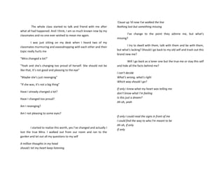 The whole class started to talk and friend with me after
what all had happened. And I think, I am so much known now by my
classmates and no one ever wished to mean me again.
I was just sitting on my desk when I heard two of my
classmates murmuring and eavesdropping with each other and their
topic really hurts me
“Mira changed a lot!"
“Yeah and she's changing too proud of herself. She should not be
like that, it’s not good and pleasing to the eye"
“Maybe she’s just revenging"
“If she was, it’s not a big thing"
Have I already changed a lot?
Have I changed too proud?
Am I revenging?
Am I not pleasing to some eyes?
I started to realize this worth, yes I’ve changed and actually I
lost the true Mira. I walked out from our room and ran to the
garden and let out all my questions to my self
A million thoughts in my head
should I let my heart keep listening
'Cause up 'til now I've walked the line
Nothing lost but something missing
I’ve change to the point they admire me, but what's
missing?
I try to dwell with them, talk with them and be with them,
but what's lacking? Should I go back to my old self and trash out this
brand new me?
Will I go back as a loner one but the true me or stay this self
and hide all the facts behind me?
I can't decide
What's wrong, what's right
Which way should I go?
If only I knew what my heart was telling me
don’t know what I'm feeling
Is this just a dream?
Ah oh, yeah
If only I could read the signs in front of me
I could find the way to who I'm meant to be
Ah oh, if only
If only
 