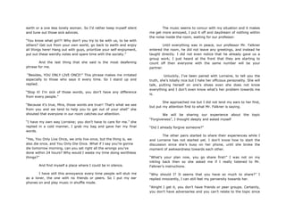 earth or a one less lonely woman. So I‟d rather keep myself silent
and tune out those sick advices.
“You know what girl?! Why don‟t you try to be with us, to be with
others? Get out from your own world, go back to earth and enjoy
all things here! Hang out with guys, prioritize your self-enjoyment,
put out these weirdly notes and spare time with the society.”
And the last thing that she said is the most deafening
phrase for me.
“Besides, YOU ONLY LIVE ONCE!” This phrase makes me irritated
especially to those who says it every time. So I stand up and
replied.
“Stop it! I‟m sick of those words, you don‟t have any difference
from every people.”
“Because it‟s true, Mira, those words are true!! That‟s what we see
from you and we tend to help you to get out of your shell” she
shouted that everyone in our room catches our attention.
“I have my own way Lorraine; you don‟t have to care for me.” she
replied in a cold manner, I grab my bag and gave her my final
words.
“Yes, You Only Live Once, we only live once, but the thing is, we
also die once, and You Only Die Once. What if I say you‟re gonna
die tomorrow morning, can you set right all the wrongs you‟ve
done within 24 hours? Why would I waste my time doing worthless
things?”
And find myself a place where I could be in silence.
I have still this annoyance every time people will stub me
as a loner, the one with no friends or peers. So I put my ear
phones on and play music in shuffle mode.
The music seems to concur with my situation and it makes
me get more annoyed, I put it off and daydream of nothing within
the noise inside the room, waiting for our professor.
Until everything was in peace, our professor Mr. Falkner
entered the room, he did not leave any greetings, and instead he
taught directly. I did not even notice that he already gave us a
group work; I just heard at the front that they are starting to
count off then everyone with the same number will be your
partner.
Unluckily, I‟ve been paired with Lorraine, to tell you the
truth, she‟s totally nice but I hate her officious personality. She will
talk, putting herself on one‟s shoes even she does not know
everything and I don‟t even know what‟s her problem towards me
is.
She approached me but I did not lend my ears to her first,
but put my attention first to what Mr. Falkner is saying.
We will be sharing our experience about the topic
“Forgiveness”, I thought deeply and asked myself
“Did I already forgive someone?”
The other pairs started to share their experiences while I
and Lorraine has not started yet. I don‟t know how to start the
discussion since she‟s busy on her phone, until she broke the
moment of awkwardness towards each other.
“What‟s your plan now, you go share first!” I was not on my
inkling back then so she asked me if I really listened to Mr.
Falkner‟s instructions.
“Why should I? It seems that you have so much to share?” I
replied innocently, I can still feel my perversity towards her.
“Alright I get it, you don‟t have friends or peer groups. Certainly,
you don‟t have adversaries and you can‟t relate to the topic since
 