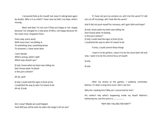 I recovered fully as for myself, but now it’s taking back again
by doubts. Why is it so unfair? I have now my faith, my hope, what's
missing
Mom and Dad, I’m not sure if they are happy or not. Happy
because I’ve changed to a new pose of Mira, not happy because for
the mean time I forgotten them.
Every step, every word,
With every hour I am falling in
To something new, something brave
To someone I, I have never been
I can't decide
What's wrong, what's right
Which way should I go?
If only I knew what my heart was telling me
Don't know what I'm feelin
Is this just a dream?
Ah oh, yeah
If only I could read the signs in front of me
I could find the way to who I'm meant to be
Ah oh, if only
Am I crazy? Maybe we could happen
Yeah Will you still be with me when the magic's all run out?
If I have not put my contacts on, will it be the same? If I did
not cut off my bangs, will I look like the same?
And If did not push myself for recovery, will I gain faith and hope?
If only I knew what my heart was telling me
Don't know what I'm feeling
Is this just a dream?
If only I could read the signs in front of me
I could find the way to who I'm meant to be
If only..I could control these things
I want it to be perfect; I want it to be the same both old and
new. I want it to be the central focus of myself.
If only
If only
After my drama at the garden, I suddenly remember
Nathan. It’s been a long time since I don’t see him
Why Am I looking him? Why am I concerned for him?
His smiles!! Hey what’s happening inside my head? Nathan's
bothering me, and the worst is....................
“WHY AM I FALLING FOR HIM??”
 