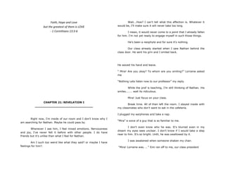 Faith, Hope and Love
but the greatest of them is LOVE
- 1 Corinthians 13:3-6
CHAPTER 21: REVELATION I
________________________________
Right now, I'm inside of our room and I don't know why I
am searching for Nathan. Maybe he could pass by.
Whenever I see him, I feel mixed emotions. Nervousness
and joy, I've never felt it before with other people. I do have
friends but it's unlike than what I feel for Nathan.
Am I such too weird like what they said? or maybe I have
feelings for him?.
Wait...How? I can't tell what this affection is. Whatever it
would be, I‟ll make sure it will never take too long.
I mean, it would never come to a point that I already fallen
for him. I'm not yet ready to engage myself in such those things.
He's been a neophyte and for sure it's nothing.
Our class already started when I saw Nathan behind the
class door. He sent his grin and I smiled back.
He waved his hand and leave.
“ Mira! Are you okay? To whom are you smiling?” Lorraine asked
me
“Nothing Lets listen now to our professor” my reply.
While the prof is teaching, I‟m still thinking of Nathan. His
smiles....... wait its ridiculous.
Mira! Just focus on your class.
Break time. All of then left the room. I stayed inside with
my classmates who don't want to eat in the cafeteria.
I plugged my earphones and take a nap.
“Mira” a voice of a guy that is so familiar to me.
I don't even know who he was. It's blurred even in my
dream my eyes sees unclear. I don't know if I would take a step
near to him. It's so bright. Until, he was swallowed by it.
I was awakened when someone shaken my chair.
“Mira! Lorraine was. .. “ Emi ran off to me, our class president
 