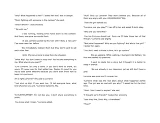 “why? What happened to her?” I asked her like I was in danger.
“She's fighting with someone in the canteen” she said.
“what? Whom?” I was shocked.
“ Go with me.”
I was running, holding Emi‟s hand down to the canteen.
And there, everyone surrounds them.
It was Lorraine pulled by the hair with? Wait, a new girl?
I've never seen her before.
We immediately restrain them but they don't want to set
each other free.
Until, I force Lorraine to stop then she shouted.
“What Ally? You don't want to stop this? You've take everything in
me. What else do you want?”
“Chill Lorraine. It's only a table. If you don't want to share, it‟s
yours. I'll never pay for that spilled tea. Maybe it's good for you
not to take some leftovers because you don't even know how to
keep its importance.
Am I right Lorraine?” Ally said to Lorraine
“Just shut up Ally! If you want too, I‟ll tell everyone here, what
kind of person you are.” Lorraine replied to Ally.
“A FLIRT!FLIPPANT! I'm not like you; I don't share everything in
public.
You know what I mean.” Lorraine added.
“Huh? Shut up Lorraine! They won't believe you. Because all of
them are angry with you..HAHAHAHAHA” Ally.
Then the girl walked out.
“Lorraine, are you okay?” I ran off to her and asked if she‟s okay.
”Why are you here Mira?
You too Emi,you should not force me I'll take those hair of that
flirt girl.” Lorraine said angrily
”Wait,what happened? Why are you fighting? And who's that girl? “
I asked her again.
“You don't need to know to Mira, let's go upstairs”
We go upstairs. While walking, I bumped into Nathan; his
face was sealed by questions.
I want to relate him a story but I thought it is better to
keep in silence.
We are already in our classroom yet we still don't have a
prof.
Lorraine was quiet and I conquer her.
“Lorraine what was the real story about what happened awhile
ago. That girl was so mad with you why?” I asked her for the third
time.
“Mira! I don't need to explain” she said
“I thought we're friends?” I asked her sincerely
“tsss okay fine, She's Ally, a transferee”
“Then?”
 