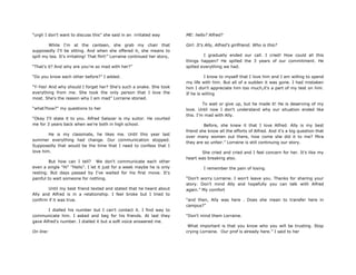 “urgh I don't want to discuss this” she said in an irritated way
While I'm at the canteen, she grab my chair that
supposedly I'll be sitting. And when she offered it, she means to
spill my tea. It's irritating! That flirt!” Lorraine continued her story,
“That‟s it? And why are you're so mad with her?”
“Do you know each other before?” I added.
“Y-Yes! And why should I forget her? She's such a snake. She took
everything from me. She took the only person that I love the
most. She's the reason why I am mad” Lorraine storied.
“what?how?” my questions to her
“Okay I'll state it to you. Alfred Salazar is my suitor. He courted
me for 3 years back when we're both in high school.
He is my classmate, he likes me. Until this year last
summer everything had change. Our communication stopped.
Supposedly that would be the time that I need to confess that I
love him.
But how can I tell? We don't communicate each other
even a single "Hi" "Hello". I let it just for a week maybe he is only
resting. But days passed by I've waited for his first move. It's
painful to wait someone for nothing.
Until my best friend texted and stated that he heard about
Ally and Alfred is in a relationship. I feel broke but I tried to
confirm if it was true.
I dialled his number but I can't contact it. I find way to
communicate him. I asked and beg for his friends. At last they
gave Alfred's number. I dialled it but a soft voice answered me.
On line:
ME: hello? Alfred?
Girl: It's Ally, Alfred's girlfriend. Who is this?
I gradually ended our call. I cried! How could all this
things happen? He spilled the 3 years of our commitment. He
spilled everything we had.
I know to myself that I love him and I am willing to spend
my life with him. But all of a sudden it was gone. I had mistaken
him I don't appreciate him too much,it's a part of my test on him.
If he is willing
To wait or give up, but he made it! He is deserving of my
love. Until now I don't understand why our situation ended like
this. I'm mad with Ally.
Before, she knew it that I love Alfred. Ally is my best
friend she know all the efforts of Alfred. And it's a big question that
over many women out there, how come she did it to me? Mira
they are so unfair.” Lorraine is still continuing our story.
She cried and cried and I feel concern for her. It's like my
heart was breaking also.
I remember the pain of losing.
“Don't worry Lorraine. I won't leave you. Thanks for sharing your
story. Don't mind Ally and hopefully you can talk with Alfred
again.” My comfort
“and then, Ally was here . Does she mean to transfer here in
campus?”
“Don't mind them Lorraine.
What important is that you know who you will be trusting. Stop
crying Lorraine. Our prof is already here.” I said to her
 