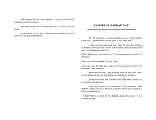 She laughs and or class started. I sat on a back door,
suddenly someone pass by.
My heart beats fast. I know who he is. I don't turn my
head.
I calm down and act like I don't see him until the class was
ended and he also disappeared.
CHAPTER 22: REVELATION II
________________________________
We left the room; Lorraine decided to go in the comfort
room first. I waited for her at the front of our class door.
I get my books and read just a few. Till now, I‟m thinking
of Nathan. Although he's on our room during class time but until
now I'm still searching for him.
“Mira! What are you thinking of?” Lorraine snapped me out of
foulness
“Nothing Lorraine, Maybe I'm only tired.”
“oww lets eat. I‟ll treat you, Lets go, let‟s eat just to lessen our
problems.” her invitation.
While she's driving, I see different spills on the road. There
are lot of people died on that highway. They are so pathetic.
Sometimes there are children who were been abuses by
the people who kill them.
Until, we arrived on the restaurant. I was surprise. I saw
Nathan inside, he is on a front of a woman whose busy reading a
book, and who is she?
A date? While we enter on the Resto,he keeps his eyes in me. I
used to escape.
 