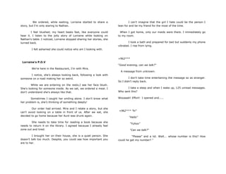 We ordered, while waiting, Lorraine started to share a
story, but I'm only staring to Nathan.
I feel blushed; my heart beats fast, like everyone could
hear it. I listen to the jolly story of Lorraine while looking on
Nathan's table. I noticed, Lorraine stopped sharing her stories, she
turned back.
I felt ashamed she could notice who am I looking with.
Lorraine's P.O.V
We're here in the Restaurant, I‟m with Mira.
I notice, she‟s always looking back, following a look with
someone on a road making her so weird.
While we are entering on the resto,I see her face blush.
She's looking for someone inside. As we sat, we ordered a meal. I
don't understand she's always like that.
Sometimes I caught her smiling alone. I don't know what
her problem is, she‟s thinking of something deeply!
Our order had arrived. Mira and I relate a story, but she
can't avoid looking on a table in front of us. After we eat, she
decided to go home because her Aunt was drunk again.
She needs to take time for reading a book because she
needs to return it on the library. I agreed because I already feel
zone out and tired.
I brought her on their house, she is a quiet person. She
doesn‟t talk too much. Despite, you could see how important you
are to her.
I can't imagine that the girl I hate could be the person I
lean for and be my friend for the most of the time.
When I got home, only our maids were there. I immediately go
to my room.
I took a bath and prepared for bed but suddenly my phone
vibrated. I rise from lying.
+962***
"Good evening, can we talk?"
A message from unknown.
I don't take time entertaining the message so as stranger.
So I didn't reply back.
I take a sleep and when I wake up, 125 unread messages.
Who sent this?
Wooaaah! Effort! I opened and.....
+962*** "hi"
"Hello"
"Yuhoo"
"Can we talk?"
"Please” and a lot. Wait... whose number is this? How
could he get my number? “
 