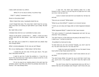 I take a bath and wear my uniform.
While I'm on my way to school, my phone rings
"+962*** calling" I answered it and....
Person on the phone:Hello?
When I heard that voice, I gradually break the car.
I won't forget that voice. The voice that I didn't hear for so long.
That voice that I am looking at night before I go to sleep. My tear
drops,
Me: hello? Who is this?
I already knew who he is so I controlled my teary voice
Person on the phone: Lorraine this is......Alfred. I know you don't
want to talk with me. But please... even now can we please... let
us talk.
Me: how dare you to asked for a request.could you please stop
this! Enough Alfred!
Alfred: Lorraine pleaseeee. It's for now can we? Please!
Me: on our meeting place. 7:30am sharp I will be there.
I ended the call and cried. All the pain return. The pain
that O felt when he left me.
I want to ask him if what the problem is. I love him so
much if he only knows but I don't given a chance to tell him. Is he
already tired of proving himself?
I'm on my way to our meeting place to the park near the
cemetery where I saw Mira and where my grandpa was buried. At,
Exactly 7:30 I was already there.
I saw him. My heart was breaking while I'm a step
forward to him; I want to run and hug him so tight but he is now
not mine. I did not own him.
I sat on a bench and wait him to sit beside me. He face me
and ask..
“How are you Lorraine?” Alfred asked.
“What do you think Alfred?” I replied in an immoral manner.
“I think you are okay and happy after all what happened between
us.”
“What happened Alfred?” I asked him like I was innocent.
“I'm sorry Lorraine if I eventually disappeared and don't let you
informed.” He‟s confession,
“You don't have to, is this what are we going to talk about? If it is,
I need to go.” I turned my back but
He grabbed my hand just to stay.
“Is that what you are now Lorraine? Despite, you don't care for
me. You don't even love me. You only use me!”
I take my hand and snapped him coz He doesn't know
how hurtful to hear those words from him.
I cried and parted my hand. I don't know what to do so I
sat down.
“You don't know Alfred. It‟s easy for you to tell that I don't love
you; you‟re not in my situation. You don‟t have the right to tell
that.
You don‟t know what I've experienced since you left me. I
believe that you will comeback even though I don't know why you
 