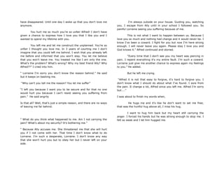 have disappeared. Until one day I woke up that you don't love me
anymore.
You hurt me so much you're so unfair Alfred! I don't have
given a chance to express how I love you that I like you and I
wanted to spend my lifetime with you.
You left me and let me construct the unplanned. You‟re so
unfair I thought you love me. In 3 years of courting me I don't
imagine that you could left me behind. I wish that you already left
me before and informed that you won't stay. You let me believe
that you won't leave me. You treated me like I am only the one.
What‟s the problem? What's wrong? Why my best friend Ally? Why
Alfred??” I cried into him.
“ Lorraine I'm sorry you don't know the reason behind.” He said
but it keeps on bashing me.
“Why can't you tell me the reason? You let me suffer”
“I left you because I want you to be secure and for that no one
would hurt you because I can't resist seeing you suffering from
pain.” He said angrily
Is that all? Well, that‟s just a simple reason, and there are no ways
of leaving me far behind.
“ What do you think what happened to me. Am I not carrying the
pain? What's about my security? It‟s bothering me.”
“ Because Ally accuses me. She threatened me that she will hurt
you if I not come with her. That time I don't know what to do
Lorraine. I‟m such a desperate, Lorraine. I don‟t know any way
that she won't hurt you but to obey her but I never left on your
side.
I'm always outside on your house. Guiding you, watching
you. I escape from Ally until in your school I followed you. So
painful Lorraine seeing you suffering because of me.
This is not what I want to happen between us. Because I
love you so much and nothing had change and it would never be. I
know I've been a coward. I fight for you but now I'm here strong
enough. I will never leave you again. Please stay I love you and
God knows it.” Alfred continued and storied.
“Every time that I don't see you my heart was piercing in
pain. I repent everything it's my entire fault. I‟m such a coward.
Lorraine just give me another chance to express again my feelings
to you.” He added.
But he left me crying.
“Alfred it is not that easy to forgive, it‟s hard to forgive you. I
don't know what I should do about what I've found. I sore from
the pain. It change a lot, Alfred since you left me. Alfred I'm sorry
but....”
I was about to finish my words when,
He hugs me and it's like he don't want to set me free;
that was the hurtful hug above all, I miss his hug.
I want to hug him back but my heart still carrying the
anger. I forced his hands but he was strong enough to stop me. I
felt so weak and I let him hugged me.
 