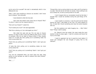you‟re just all by yourself” she said in sarcastically which is too
offensive for me.
“Well, I don‟t have anything to discuss coz actually I don‟t know
how to forgive!” she continued.
I was shocked to what she has said.
How come she doesn‟t even know how to forgive? Why?
To whom? I want to all her reasons behind it.
“How can‟t you forgive?” I asked her.
“You‟re asking too much!” she said aggravated.
“Well this is sharing, so I can interrogate you hmm.”
She rolled her eyes and say “It‟s not easy to forgive
anyone, it‟s easy to utter a sorry but difficult when you‟re in front
of someone. Why do we need to forgive others if they already
mean it?” It looks like she‟s pulling out to something make me
more curious about her.
“Huh?? Are you pulling out to something? Wait!! I don‟t get your
point?”
It looks like she‟s pulling out to something makes me more
curious about her.
“Huh?? Are you pulling out to something? Wait!! I don‟t get your
point?”
“You will not understand Mira, you don‟t have any idea. Stop
asking me and perhaps we need to pretend that were finished.”
Lorraine said.
“But.......”
“Enough Mira, shut up and go back to your seat, and I‟ll go back to
my seat.” She did not let me finish my words, I have nothing to do
but to follow her, to shut up and go back to my seat.
I can‟t imagine that our conversation would be like that, I
thought that I would be wordless during this pair-thingy of Mr.
Falkner.
I saw myself on Lorraine‟s; I saw the grief and the hatred
beyond her eyes. I feel better to her now, my mood lightens to
her. It looks like I found something who have the same situation
with me.
But the questions are really bugging me..... Why? Who?
How? Things I want to grasp.
Mr. Falkner‟s time has ended, the noise inside the room
started to take its place again. I look for Lorraine and found her
mum on her desk.
I want to approach her but it would be much better if I
would just disregard her and thought of going first to the
restroom.
 