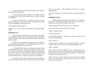 Lorraine got home and I was thinking about what she said,
that she haven‟t saw Nathan.
I went to sleep and when I woke up, it‟s already 7:30 AM,
I‟m already late; I took a bath quickly, wear my uniform and eat
my breakfast.
It was at 8:00 AM when I entered the gate, and then
someone grabbed my hand and carried me towards the vacant
room. It was Nathan, who‟s pulling at me
“Hey!! Nathan!! What‟s going on”
“Nothing” So I get out from that vacant room leaving Nathan
inside.
NATHAN’S P.O.V
There are only few days left and I have to tell Mira about
my real identity. When I saw her entering the gate, I pulled her
out but she ran off, she‟s the only one and no one else that I must
use for my plan.
Suddenly I will disappear and popped out like a bubble, I
can teleport to other places, it‟s not a magical thing, and I‟m no
longer a human because I am a soul. How?
I am Nathan Paul Imperial, I died because of a plane crash
accident three years ago. I was about to flight to Austria to look
for a job but it was unlucky. My parents, friends and my girlfriend
don‟t know it yet, and so I try to have a close ties with Mira since
she has a third eye, a gift where she can see spiritual and
immortal beings like me. I used her as a plan for my revelation.
We haven‟t talk for many times because she‟s quite busy
recovering herself, and then lately, I found her again at the library.
“Mira, can we talk, I have something to tell you!” I quickly
approached her
“I have many things to do” she‟s not fetchy, It‟s so hard to get her
trust
LORRAINE’ S P.O.V
Nathan followed me again at the library, but I refused to
go with him. But he‟s stronger than mine, he hold my hand but I
pushed him and I went at the back of the school.
“Stop this, Nathan, they‟re all staring at us!” I scold him
“You‟re the only one who could see me?” he said
“What?” I asked in doubt.
“Don‟t you still get it?”
“You know what Nathan, I need to go” I turned my back on him
but he continued talking
“Mira, I need to.....”
“I need to keep a distance from you, Nathan, please!” my pitiful
advise to him, I want to move on from having feelings for him.
“Why?” he asked
“Coz, I want to stop this feeling for you, I have fallen for you
Nathan and I love you, but I don‟t want to confess all these things
to you because I know that you will also leave me, so please, just
let me go!” my confessions to him.
“Sorry Mira but, you don‟t need to love me because I‟m already
dead, Im a soul and since you have the gift, you can see me just
as how you see humans!”
 