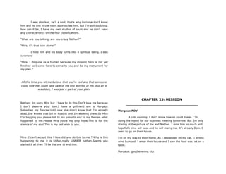 I was shocked, he‟s a soul, that‟s why Lorraine don‟t know
him and no one in the room approaches him, but I‟m still doubting,
how can it be, I have my own studies of souls and he don‟t have
any characteristics on the four classifications.
“What are you talking, are you crazy Nathan?”
“Mira, it‟s true look at me!”
I hold him and his body turns into a spiritual being. I was
surprised
“Mira, I disguise as a human because my mission here is not yet
finished so I came here to come to you and be my instrument for
my plan.”
All this time you let me believe that you‟re real and that someone
could love me, could take care of me and worried of me. But all of
a sudden, I was just a part of your plan.
Nathan: Im sorry Mira but I have to do this.Don't love me because
I don't deserve your love.I have a girlfriend she is Margaux
Sebastian my fiancee.Until now she didn't know that I'm already
dead.She knows that Im in Austria and Im working there.So Mira
I'm begging you please tell to my parents and to my fiancee what
happened to me.Please Mira youre my only hope.This is for the
silence of my soul.This is my last wish to you.
Mira: I can't accept this ! How did you do this to me ? Why is this
happening to me it is Unfair,really UNFAIR nathan.Seems you
started it all then I'll be the one to end this.
CHAPTER 25: MISSION
________________________________
Margaux POV
A cold evening. I don't know how so could it was. I‟m
doing the report for our business meeting tomorrow. But I'm only
staring at the picture of me and Nathan. I miss him so much and
hopefully time will pass and he will marry me. It‟s already 8pm. I
need to go on their house.
I'm on my way to their home. As I descended on my car, a strong
wind bumped. I enter their house and I saw the food was set on a
table.
Margaux: good evening tita
 
