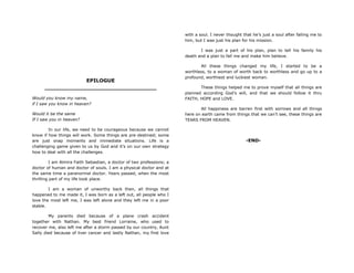 EPILOGUE
________________________________
Would you know my name,
if I saw you know in heaven?
Would it be the same
If I saw you in heaven?
In our life, we need to be courageous because we cannot
know if how things will work. Some things are pre-destined; some
are just snap moments and immediate situations. Life is a
challenging game given to us by God and it‟s on our own strategy
how to deal with all the challenges.
I am Almira Faith Sebastian, a doctor of two professions; a
doctor of human and doctor of souls. I am a physical doctor and at
the same time a paranormal doctor. Years passed, when the most
thrilling part of my life took place.
I am a woman of unworthy back then, all things that
happened to me made it, I was born as a left out, all people who I
love the most left me, I was left alone and they left me in a poor
stable.
My parents died because of a plane crash accident
together with Nathan. My best friend Lorraine, who used to
recover me, also left me after a storm passed by our country, Aunt
Sally died because of liver cancer and lastly Nathan, my first love
with a soul. I never thought that he‟s just a soul after falling me to
him, but I was just his plan for his mission.
I was just a part of his plan, plan to tell his family his
death and a plan to fall me and make him believe.
All these things changed my life, I started to be a
worthless, to a woman of worth back to worthless and go up to a
profound, worthiest and luckiest woman.
These things helped me to prove myself that all things are
planned according God‟s will, and that we should follow it thru
FAITH, HOPE and LOVE.
All happiness are barren first with sorrows and all things
here on earth came from things that we can‟t see, these things are
TEARS FROM HEAVEN.
-END-
 