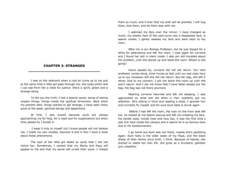 CHAPTER 3: STRANGED
________________________________
I was on the restroom when a cold air come up to me and
at the same time a little girl pass through me, she looks pitiful and
I can see from her a need for justice. She‟s a spirit, ghost and a
strange being.
To tell you the truth, I had a special sense, sense of seeing
unseen things, things inside the spiritual dimension. Back when
my parents died, things started to get strange; I have seen many
souls of the dead, spiritual beings and apparitions.
At first, I was scared because souls are always
approaching me for help, for a need and for supplications but when
time passes by I accept it.
I keep it only to myself coz I know people will not believe
me, I made my own studies, discover it and in fact I have a book
about these phenomena.
The soul of the little girl faded so quick that I did not
notice her. Sometimes, I wished that my Mama and Papa will
appear to me and that my sense will unveil their souls. I missed
them so much, and if ever that my wish will be granted, I will hug
them, kiss them, and let them stay with me.
I watched my face over the mirror; I have changed so
much, my blissful face of the past turns into a displeased face, it
seems ruined, I gently washed my face and went back to my
room.
After me is our Biology Professor, but he just stayed for a
while for attendance and left the room. I look again for Lorraine
and I found her still in silent mode. I also am still troubled about
her problem, until she stands up and leave the room. Where is she
going?
Hours passed by, Lorraine did not yet return. Our next
professor comes along, time moves so fast until our last class hour
up to our recession still she did not return. But her bag, she left it
alone. Due to my concern, I will not leave this room up until she
won‟t return. And I did not know that I have fallen asleep but the
bag, the bag was not there anymore.
Meaning Lorraine returned and left me sleeping. I was
aggravated on what she did when a man suddenly got my
attention. He‟s sitting in front and reading a book, I ignored him
and hurriedly fix myself, and for sure Aunt Sally is drunk again.
Before I had left the room, the man on the front seat left
too, he looked at me before leaving and left me initiating his face.
His tender eyes, honed nose and rosy lips, it was the first time I
saw him here inside the campus and it seems he is so famous here
due to his handsomeness.
I go home but Aunt was not there, maybe she‟s gambling
again. Aunt Sally is the older sister of my Papa, and the black
sheep of their family since birth, I think. Because of hatred, she
started to waste her own life, she grow as a drunkard, gambler
and unfaithful.
 