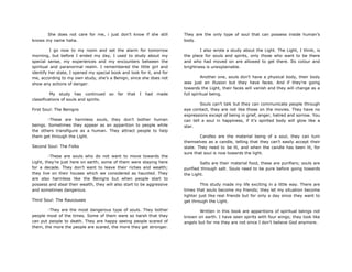 She does not care for me, i just don‟t know if she still
knows my name haha.
I go now to my room and set the alarm for tomorrow
morning, but before I ended my day, I used to study about my
special sense, my experiences and my encounters between the
spiritual and paranormal realm. I remembered the little girl and
identify her state, I opened my special book and look for it, and for
me, according to my own study, she‟s a Benign, since she does not
show any actions of danger.
My study has continued so far that I had made
classifications of souls and spirits.
First Soul: The Benigns
-These are harmless souls, they don‟t bother human
beings. Sometimes they appear as an apparition to people while
the others transfigure as a human. They attract people to help
them get through the Light.
Second Soul: The Folks
-These are souls who do not want to move towards the
Light, they‟re just here on earth; some of them were staying here
for a decade. They don‟t want to leave their riches and wealth;
they live on their houses which we considered as haunted. They
are also harmless like the Benigns but when people start to
possess and steal their wealth, they will also start to be aggressive
and sometimes dangerous.
Third Soul: The Raucouses
-They are the most dangerous type of souls. They bother
people most of the times. Some of them were so harsh that they
can put people to death. They are happy seeing people scared of
them, the more the people are scared, the more they get stronger.
They are the only type of soul that can possess inside human‟s
body.
I also wrote a study about the Light. The Light, I think, is
the place for souls and spirits, only those who want to be there
and who had moved on are allowed to get there. Its colour and
brightness is unexplainable.
Another one, souls don‟t have a physical body, their body
was just an illusion but they have faces. And if they‟re going
towards the Light, their faces will vanish and they will change as a
full spiritual being.
Souls can‟t talk but they can communicate people through
eye contact, they are not like those on the movies. They have no
expressions except of being in grief, anger, hatred and sorrow. You
can tell a soul in happiness, if it‟s spirited body will glow like a
star.
Candles are the material being of a soul, they can turn
themselves as a candle, telling that they can‟t easily accept their
state. They need to be lit, and when the candle has been lit, for
sure that soul is now towards the light.
Salts are their material food, these are purifiers; souls are
purified through salt. Souls need to be pure before going towards
the Light.
This study made my life exciting in a little way. There are
times that souls become my friends; they let my situation become
lighter just like real friends but for only a day since they want to
get through the Light.
Written in this book are apparitions of spiritual beings not
known on earth. I have seen spirits with four wings; they look like
angels but for me they are not since I don‟t believe God anymore.
 