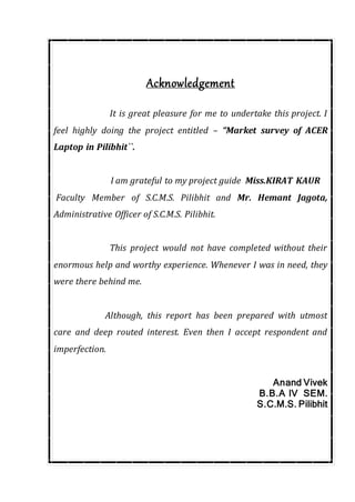 Acknowledgement
It is great pleasure for me to undertake this project. I
feel highly doing the project entitled – “Market survey of ACER
Laptop in Pilibhit``.
I am grateful to my project guide Miss.KIRAT KAUR
Faculty Member of S.C.M.S. Pilibhit and Mr. Hemant Jagota,
Administrative Officer of S.C.M.S. Pilibhit.
This project would not have completed without their
enormous help and worthy experience. Whenever I was in need, they
were there behind me.
Although, this report has been prepared with utmost
care and deep routed interest. Even then I accept respondent and
imperfection.
Anand Vivek
B.B.A IV SEM.
S.C.M.S. Pilibhit
 