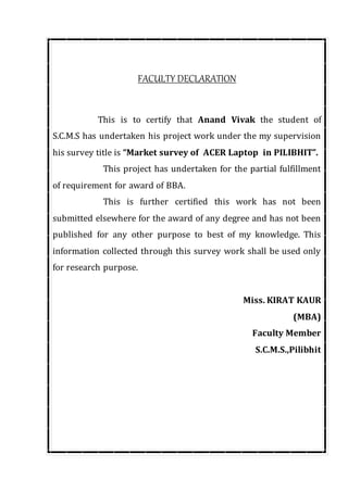 FACULTY DECLARATION
This is to certify that Anand Vivak the student of
S.C.M.S has undertaken his project work under the my supervision
his survey title is “Market survey of ACER Laptop in PILIBHIT”.
This project has undertaken for the partial fulfillment
of requirement for award of BBA.
This is further certified this work has not been
submitted elsewhere for the award of any degree and has not been
published for any other purpose to best of my knowledge. This
information collected through this survey work shall be used only
for research purpose.
Miss. KIRAT KAUR
(MBA)
Faculty Member
S.C.M.S.,Pilibhit
 
