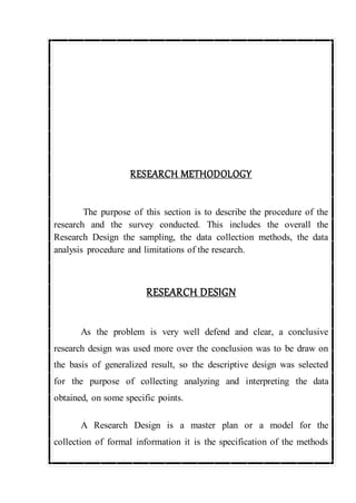RESEARCH METHODOLOGY
The purpose of this section is to describe the procedure of the
research and the survey conducted. This includes the overall the
Research Design the sampling, the data collection methods, the data
analysis procedure and limitations of the research.
RESEARCH DESIGN
As the problem is very well defend and clear, a conclusive
research design was used more over the conclusion was to be draw on
the basis of generalized result, so the descriptive design was selected
for the purpose of collecting analyzing and interpreting the data
obtained, on some specific points.
A Research Design is a master plan or a model for the
collection of formal information it is the specification of the methods
 